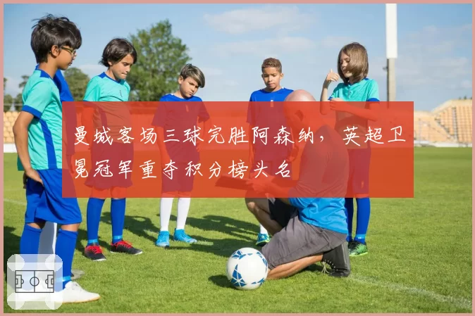 曼城客场三球完胜阿森纳，英超卫冕冠军重夺积分榜头名