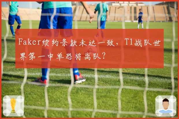 Faker续约条款未达一致，T1战队世界第一中单恐将离队？