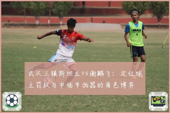 武汉三镇斯坦丘vs谢鹏飞：定位球主罚权与中场节拍器的角色博弈