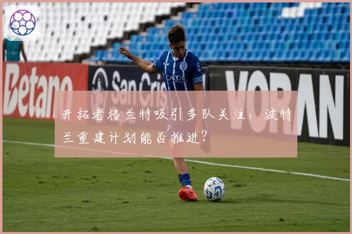 开拓者格兰特吸引多队关注，波特兰重建计划能否推进？