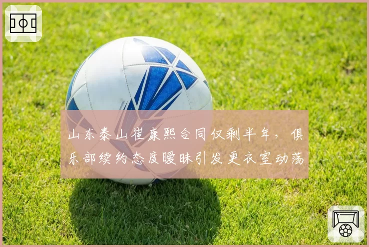 山东泰山崔康熙合同仅剩半年，俱乐部续约态度暧昧引发更衣室动荡？