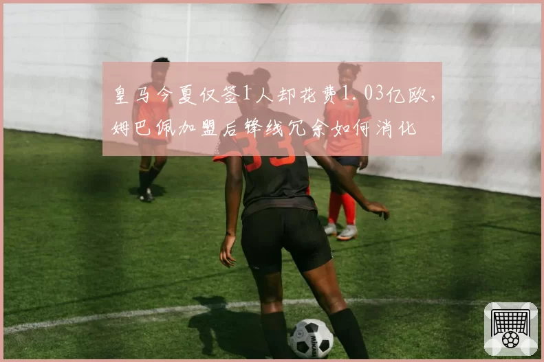 皇马今夏仅签1人却花费1.03亿欧，姆巴佩加盟后锋线冗余如何消化