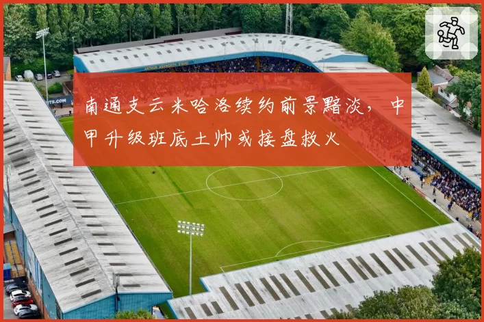 南通支云米哈洛续约前景黯淡，中甲升级班底土帅或接盘救火
