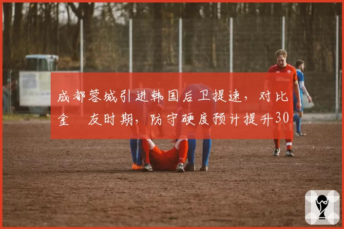 成都蓉城引进韩国后卫提速，对比金敃友时期，防守硬度预计提升30%
