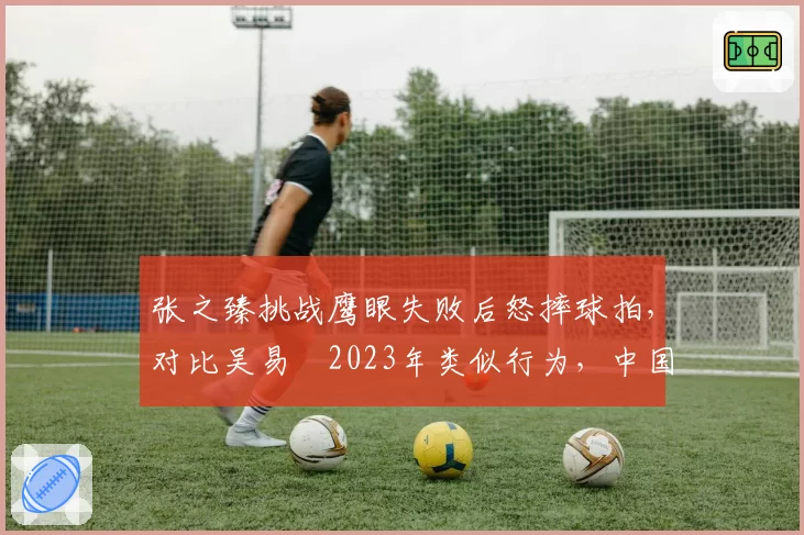 张之臻挑战鹰眼失败后怒摔球拍，对比吴易昺2023年类似行为，中国球员情绪管理对比