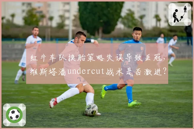 红牛车队换胎策略失误导致丢冠，维斯塔潘undercut战术是否激进？