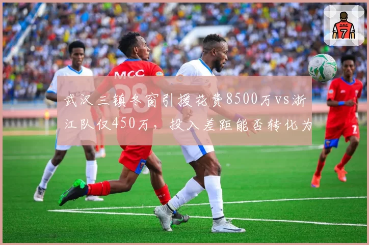 武汉三镇冬窗引援花费8500万vs浙江队仅450万，投入差距能否转化为积分优势？