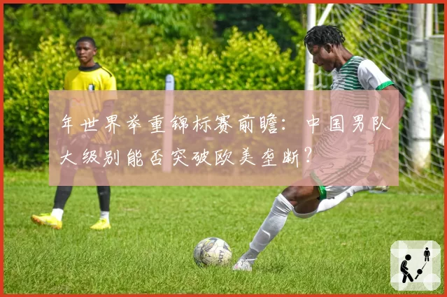 年世界举重锦标赛前瞻：中国男队大级别能否突破欧美垄断？