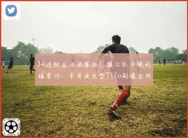 14连败后泪洒赛场！镇江队今晚死磕常州，辛弃疾巨型Tifo刷爆全网