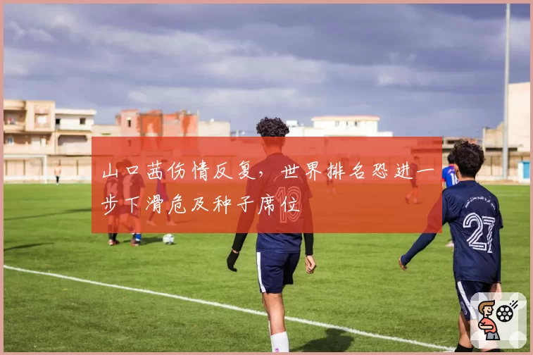 山口茜伤情反复,世界排名恐进一步下滑危及种子席位