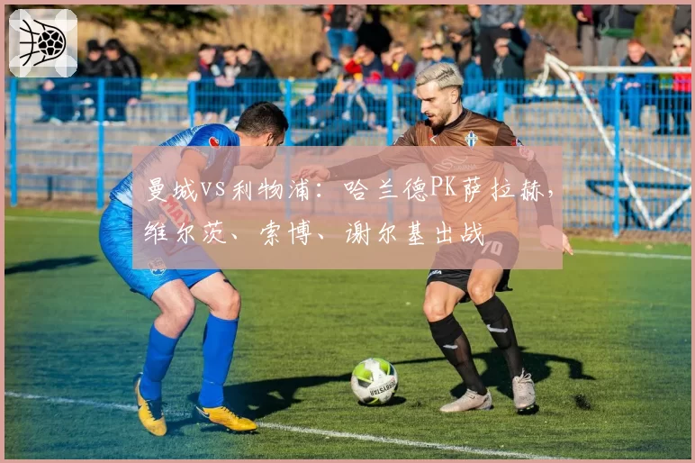 曼城vs利物浦：哈兰德PK萨拉赫，维尔茨、索博、谢尔基出战