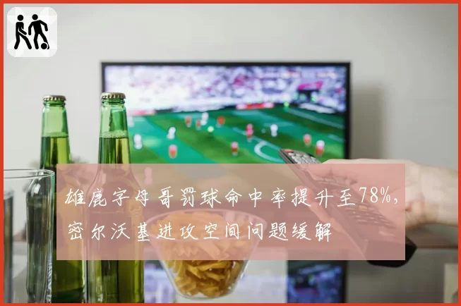 雄鹿字母哥罚球命中率提升至78%，密尔沃基进攻空间问题缓解