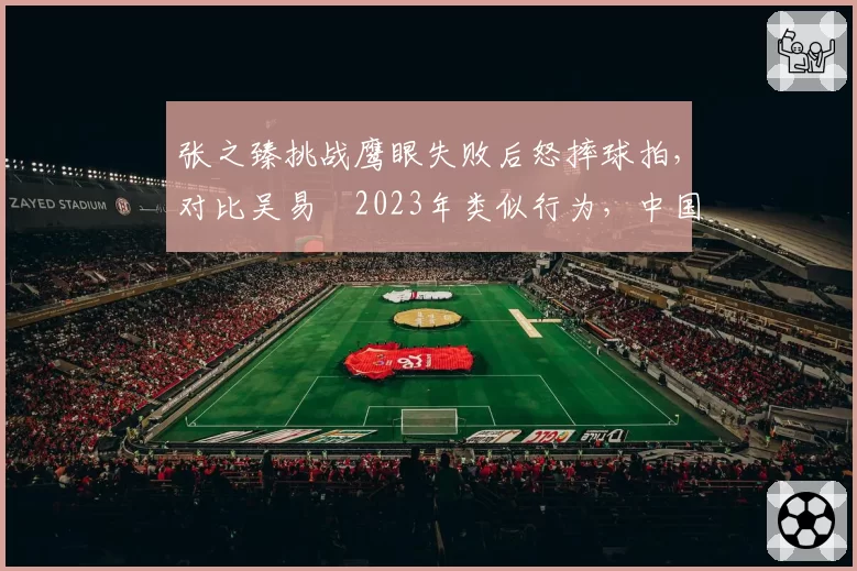 张之臻挑战鹰眼失败后怒摔球拍，对比吴易昺2023年类似行为，中国球员情绪管理对比
