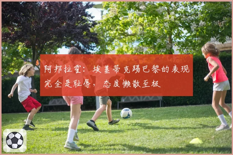 阿邦拉霍:埃基蒂克踢巴黎的表现完全是耻辱,态度懒散至极