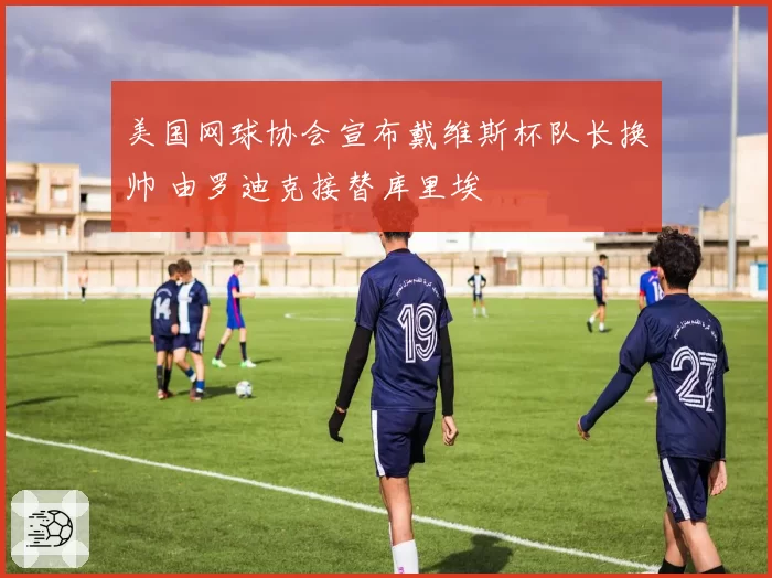 美国网球协会宣布戴维斯杯队长换帅 由罗迪克接替库里埃