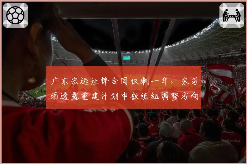 广东宏远杜锋合同仅剩一年,朱芳雨透露重建计划中教练组调整方向