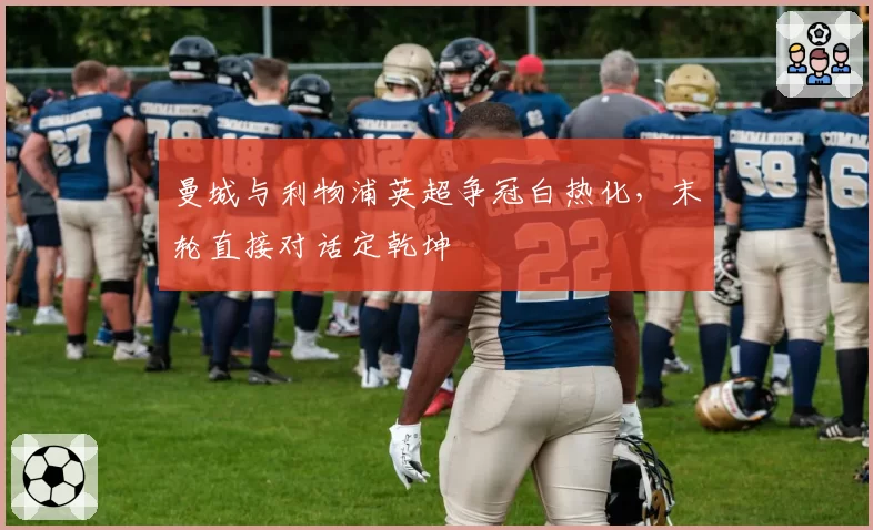 曼城与利物浦英超争冠白热化,末轮直接对话定乾坤