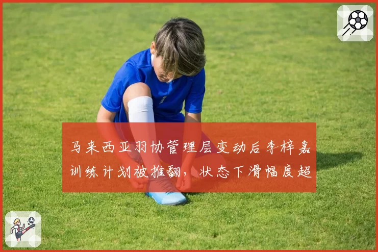 马来西亚羽协管理层变动后李梓嘉训练计划被推翻，状态下滑幅度超金廷同期
