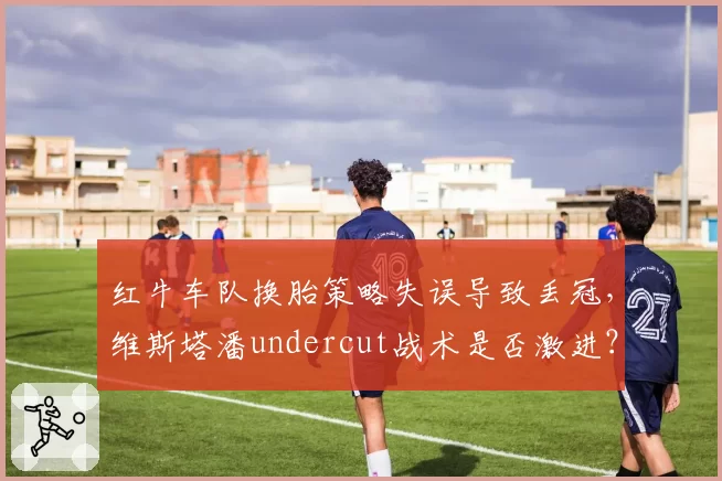 红牛车队换胎策略失误导致丢冠，维斯塔潘undercut战术是否激进？