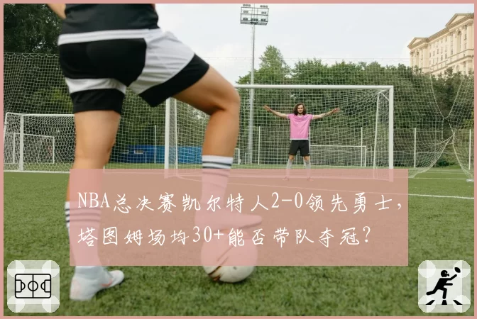 NBA总决赛凯尔特人2-0领先勇士，塔图姆场均30+能否带队夺冠？