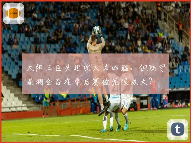 太阳三巨头进攻火力凶猛,但防守漏洞会否在季后赛被无限放大?