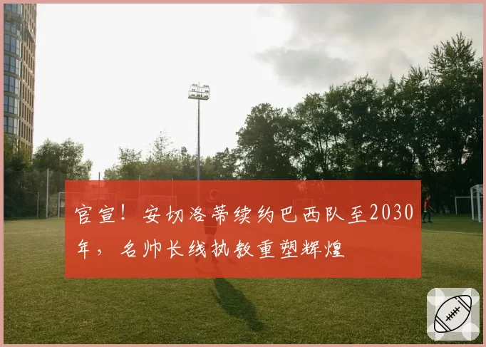 官宣！安切洛蒂续约巴西队至2030年，名帅长线执教重塑辉煌