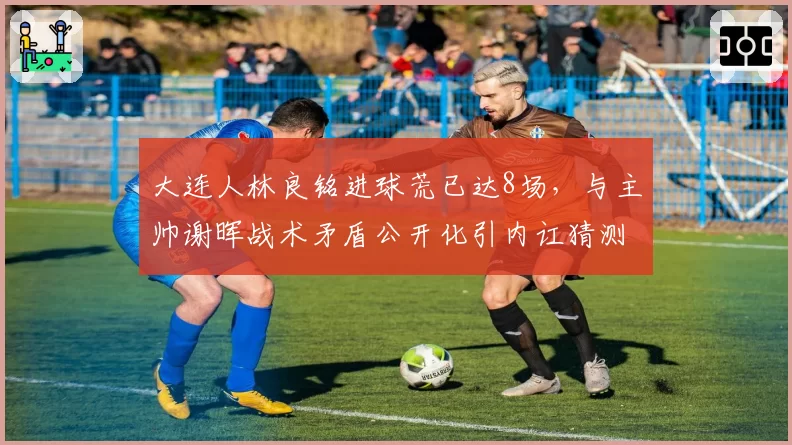 大连人林良铭进球荒已达8场,与主帅谢晖战术矛盾公开化引内讧猜测