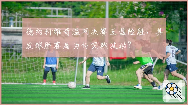 德约科维奇温网决赛五盘险胜，其发球胜赛局为何突然波动？