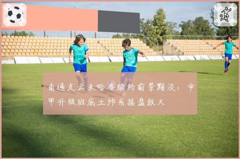南通支云米哈洛续约前景黯淡，中甲升级班底土帅或接盘救火