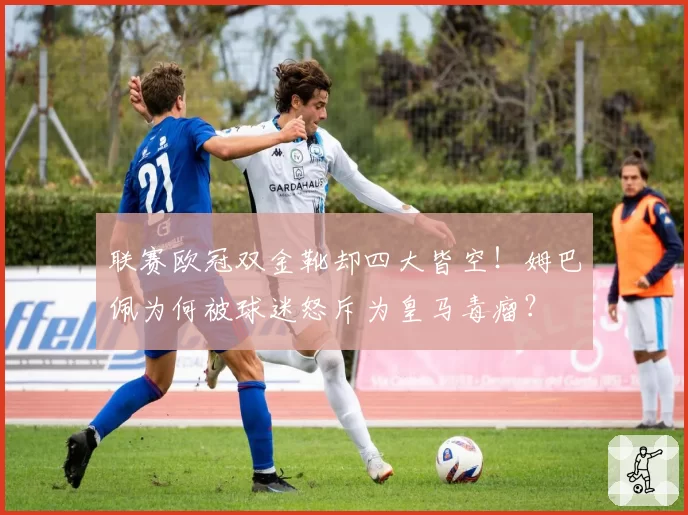 联赛欧冠双金靴却四大皆空！姆巴佩为何被球迷怒斥为皇马毒瘤？