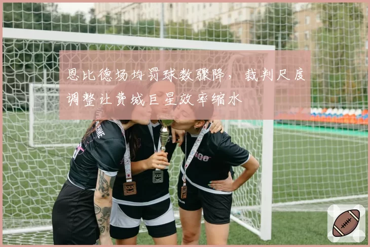 恩比德场均罚球数骤降，裁判尺度调整让费城巨星效率缩水
