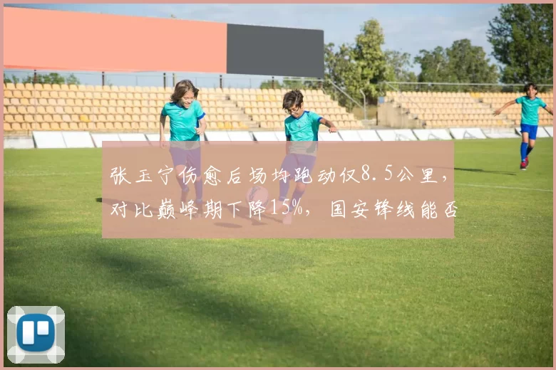 张玉宁伤愈后场均跑动仅8.5公里,对比巅峰期下降15%,国安锋线能否找回冲击力?
