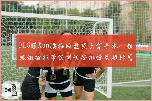 BLG曝Xun腰椎间盘突出需手术，教练组被指带伤训练安排强度超标惹众怒