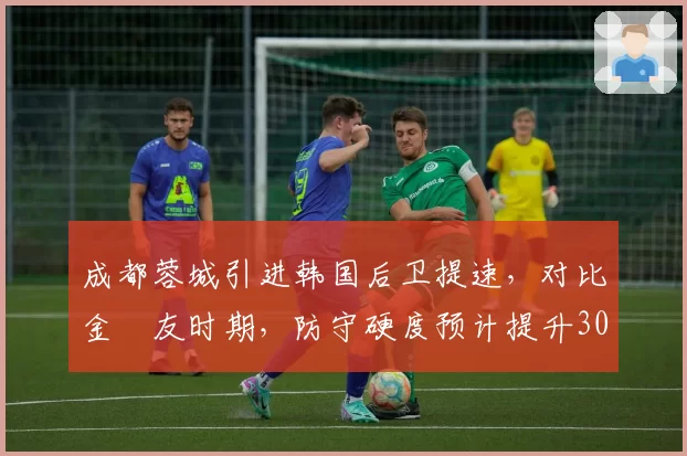 成都蓉城引进韩国后卫提速，对比金敃友时期，防守硬度预计提升30%