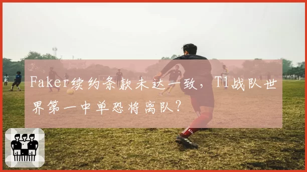 Faker续约条款未达一致，T1战队世界第一中单恐将离队？