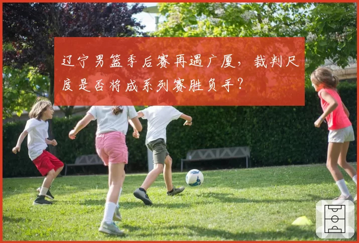 辽宁男篮季后赛再遇广厦，裁判尺度是否将成系列赛胜负手？