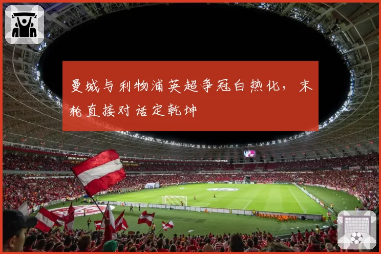 曼城与利物浦英超争冠白热化,末轮直接对话定乾坤