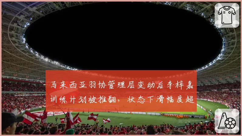 马来西亚羽协管理层变动后李梓嘉训练计划被推翻，状态下滑幅度超金廷同期