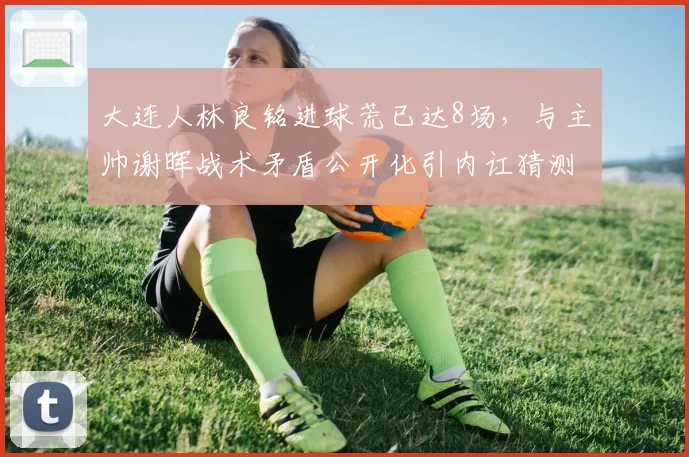 大连人林良铭进球荒已达8场，与主帅谢晖战术矛盾公开化引内讧猜测