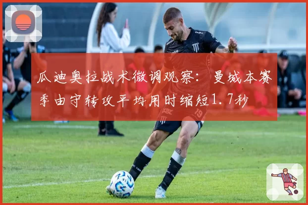 瓜迪奥拉战术微调观察：曼城本赛季由守转攻平均用时缩短1.7秒