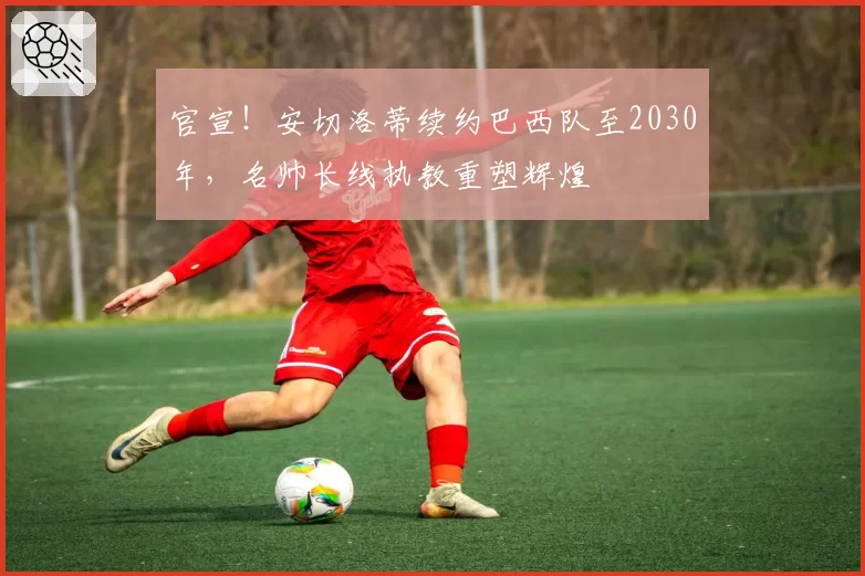官宣！安切洛蒂续约巴西队至2030年，名帅长线执教重塑辉煌