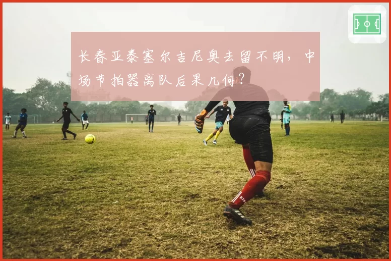 长春亚泰塞尔吉尼奥去留不明，中场节拍器离队后果几何？