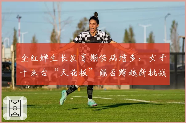全红婵生长发育期伤病增多，女子十米台“天花板”能否跨越新挑战？