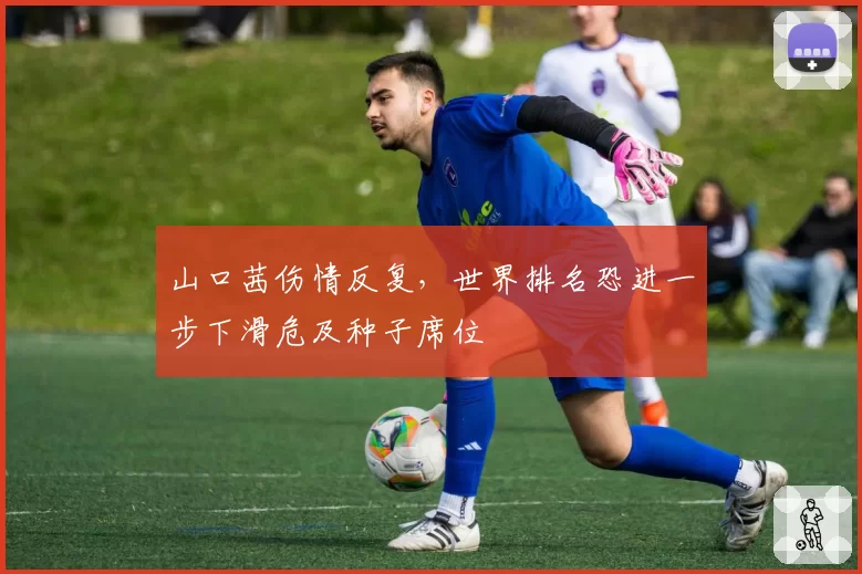 山口茜伤情反复，世界排名恐进一步下滑危及种子席位