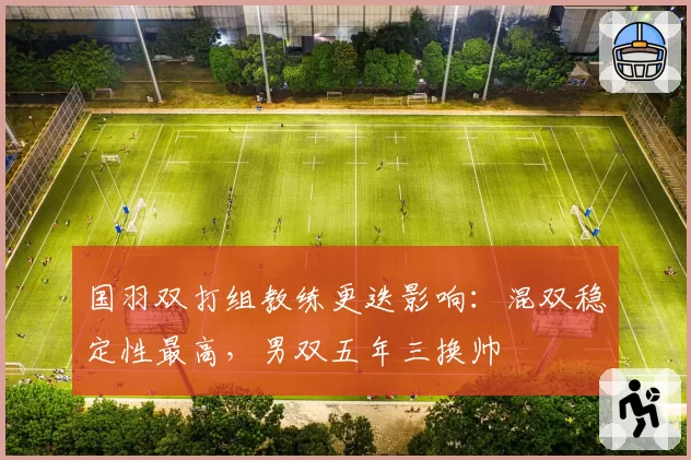 国羽双打组教练更迭影响:混双稳定性最高,男双五年三换帅