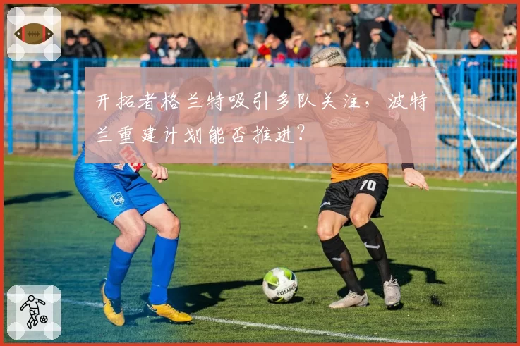 开拓者格兰特吸引多队关注，波特兰重建计划能否推进？