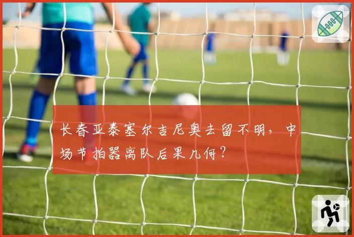 长春亚泰塞尔吉尼奥去留不明，中场节拍器离队后果几何？