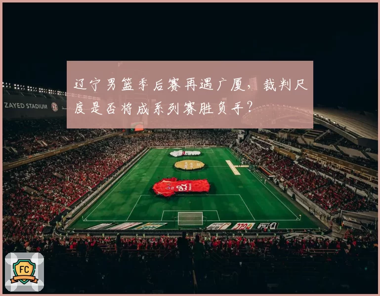 辽宁男篮季后赛再遇广厦，裁判尺度是否将成系列赛胜负手？