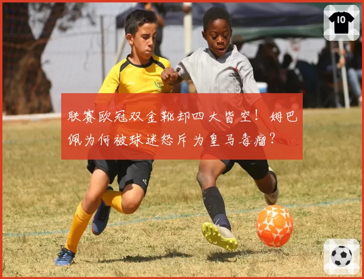 联赛欧冠双金靴却四大皆空！姆巴佩为何被球迷怒斥为皇马毒瘤？