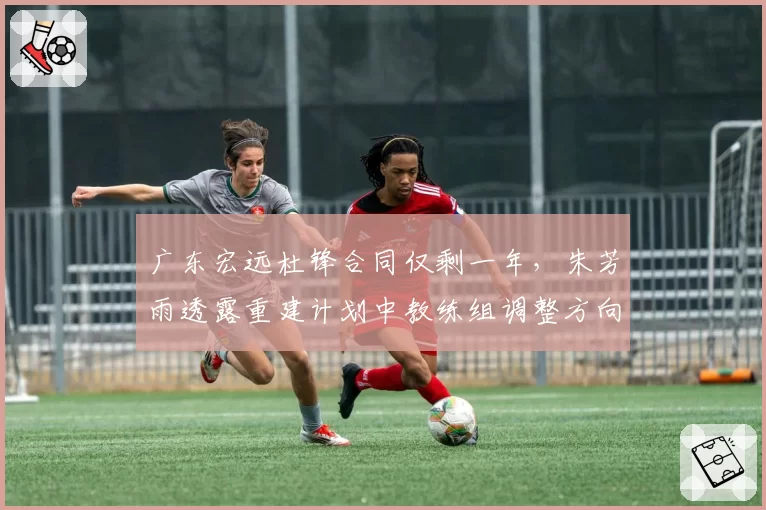 广东宏远杜锋合同仅剩一年，朱芳雨透露重建计划中教练组调整方向